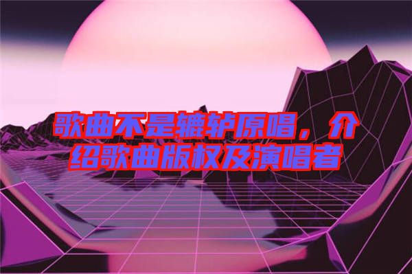 歌曲不是轆轤原唱，介紹歌曲版權(quán)及演唱者