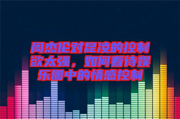 周杰倫對昆凌的控制欲太強，如何看待娛樂圈中的情感控制