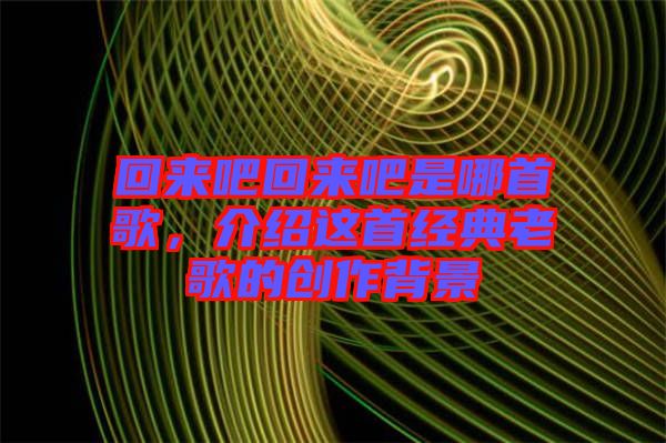 回來(lái)吧回來(lái)吧是哪首歌，介紹這首經(jīng)典老歌的創(chuàng)作背景