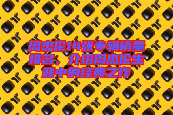 周杰倫14張專輯銷量排名，介紹周杰倫生涯中的經(jīng)典之作