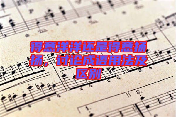 得意洋洋還是得意揚揚，討論成語用法及區(qū)別