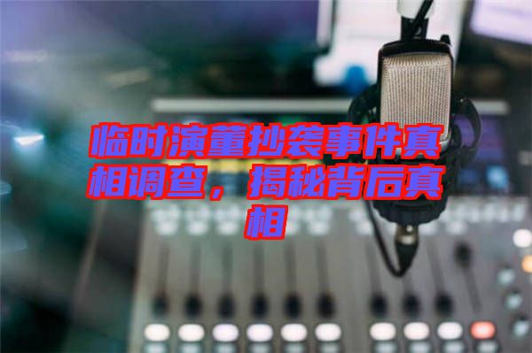 臨時(shí)演董抄襲事件真相調(diào)查，揭秘背后真相