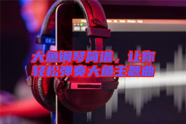 大魚鋼琴簡譜，讓你輕松彈奏大魚主題曲