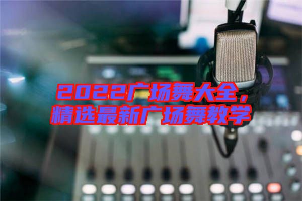 2022廣場舞大全，精選最新廣場舞教學(xué)