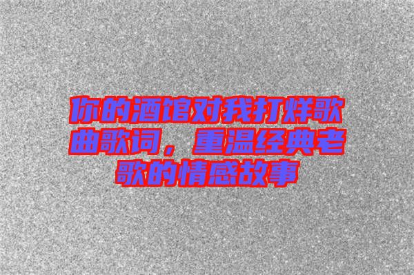 你的酒館對我打烊歌曲歌詞，重溫經(jīng)典老歌的情感故事
