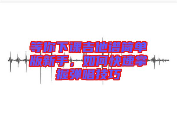 等你下課吉他譜簡單版新手，如何快速掌握彈唱技巧