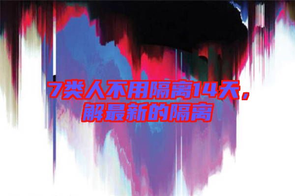 7類人不用隔離14天，解最新的隔離