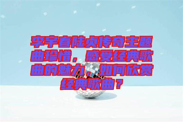 李宇春陸貞傳奇主題曲珍惜，感受經(jīng)典歌曲的魅力，如何欣賞經(jīng)典歌曲？