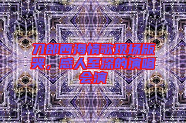 刀郎西海情歌現(xiàn)場(chǎng)版哭，感人至深的演唱會(huì)演