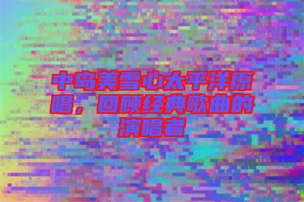 中島美雪心太平洋原唱，回顧經(jīng)典歌曲的演唱者