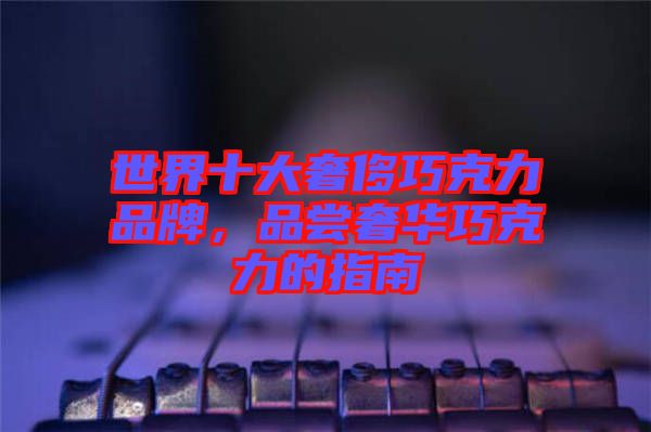 世界十大奢侈巧克力品牌，品嘗奢華巧克力的指南