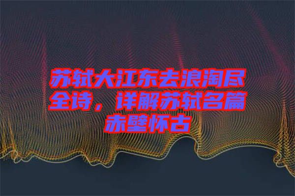 蘇軾大江東去浪淘盡全詩，詳解蘇軾名篇赤壁懷古