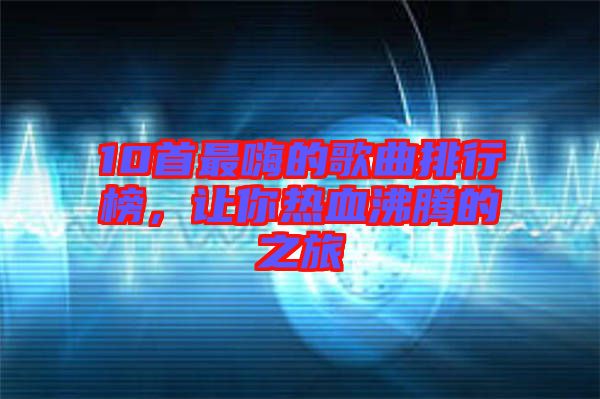 10首最嗨的歌曲排行榜，讓你熱血沸騰的之旅