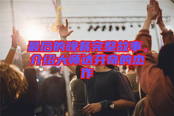 最后的晚餐完整故事，介紹大師達(dá)芬奇的杰作