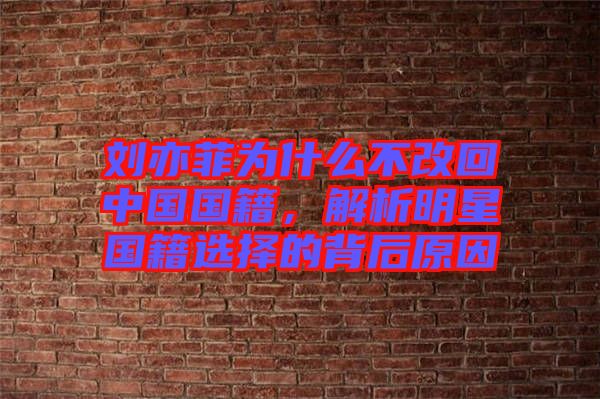 劉亦菲為什么不改回中國國籍，解析明星國籍選擇的背后原因