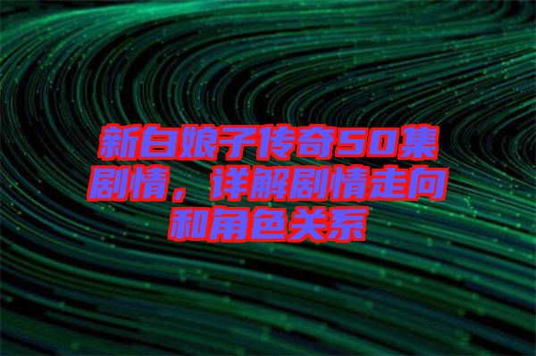 新白娘子傳奇50集劇情，詳解劇情走向和角色關(guān)系