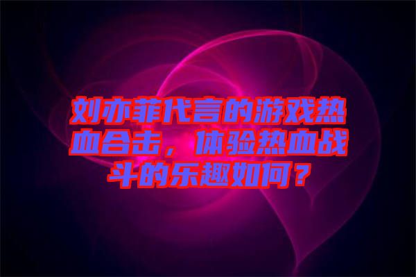 劉亦菲代言的游戲熱血合擊，體驗(yàn)熱血戰(zhàn)斗的樂(lè)趣如何？
