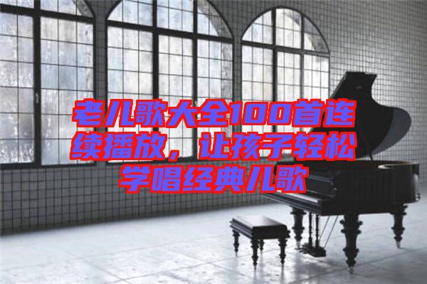 老兒歌大全100首連續(xù)播放，讓孩子輕松學(xué)唱經(jīng)典兒歌
