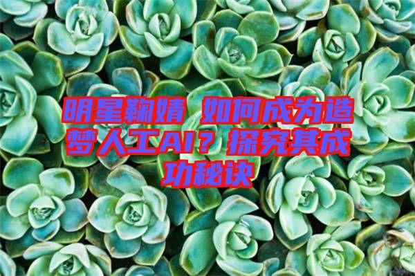 明星鞠婧祎如何成為造夢人工AI？探究其成功秘訣