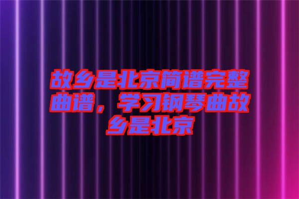 故鄉(xiāng)是北京簡譜完整曲譜，學(xué)習(xí)鋼琴曲故鄉(xiāng)是北京