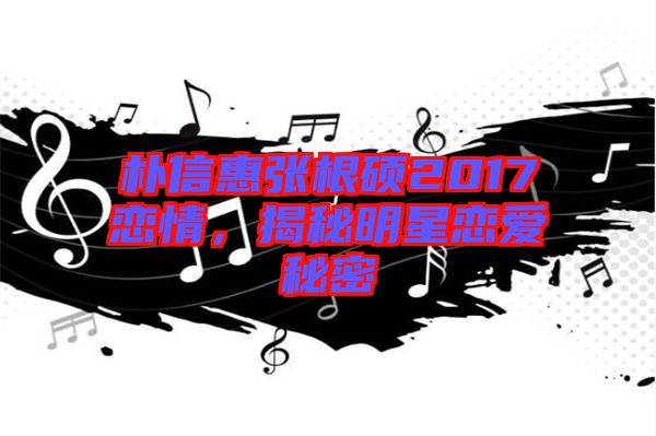 樸信惠張根碩2017戀情，揭秘明星戀愛秘密