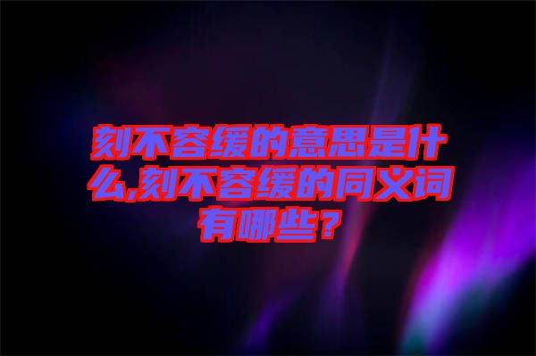 刻不容緩的意思是什么,刻不容緩的同義詞有哪些？