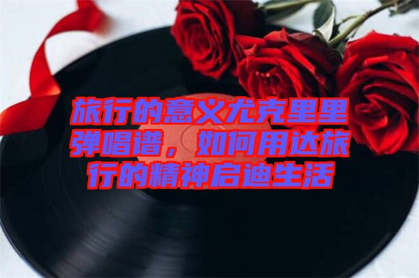 旅行的意義尤克里里彈唱譜，如何用達旅行的精神啟迪生活