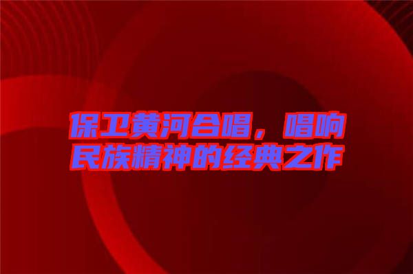 保衛(wèi)黃河合唱，唱響民族精神的經(jīng)典之作