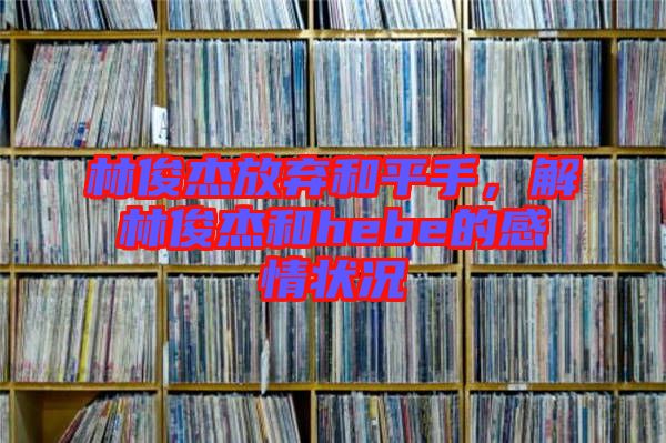林俊杰放棄和平手，解林俊杰和hebe的感情狀況