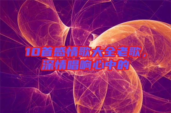 10首感情歌大全老歌，深情唱響心中的