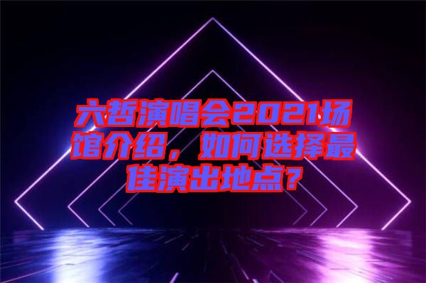六哲演唱會2021場館介紹，如何選擇最佳演出地點？