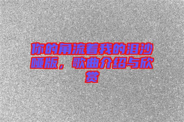 你的角流著我的淚沙啞版，歌曲介紹與欣賞