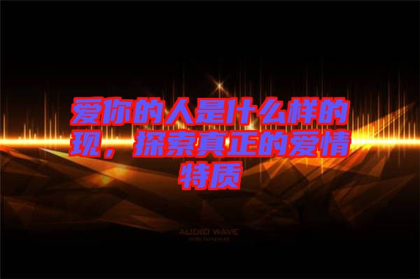 愛(ài)你的人是什么樣的現(xiàn)，探索真正的愛(ài)情特質(zhì)