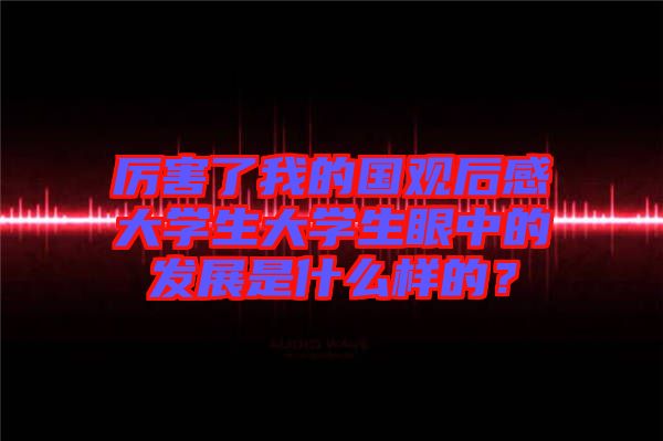 厲害了我的國觀后感大學(xué)生大學(xué)生眼中的發(fā)展是什么樣的？