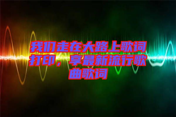 我們走在大路上歌詞打印，享最新流行歌曲歌詞