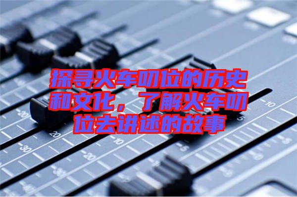 探尋火車(chē)叨位的歷史和文化，了解火車(chē)叨位去講述的故事