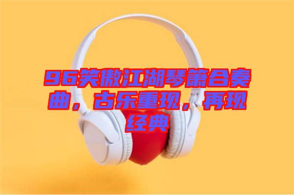 96笑傲江湖琴簫合奏曲，古樂重現(xiàn)，再現(xiàn)經(jīng)典