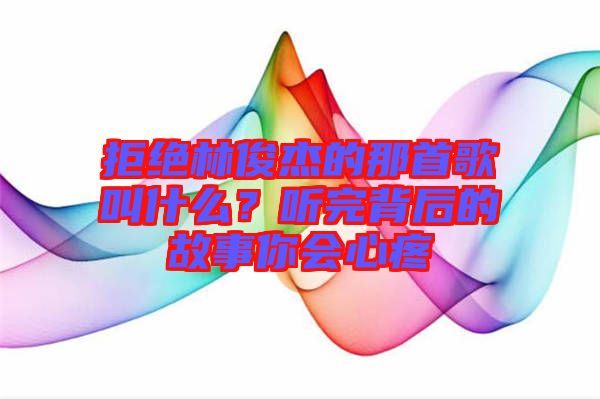 拒絕林俊杰的那首歌叫什么？聽完背后的故事你會(huì)心疼