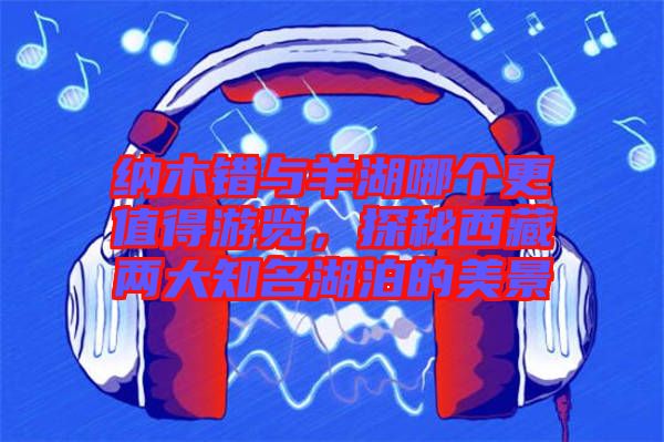 納木錯(cuò)與羊湖哪個(gè)更值得游覽，探秘西藏兩大知名湖泊的美景