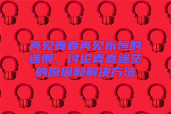 再見青春再見永恒的迷惘，討論青春迷茫的原因和解決方法