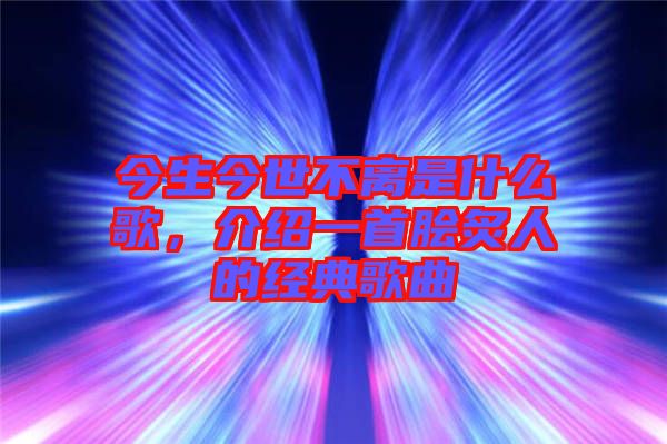 今生今世不離是什么歌，介紹一首膾炙人的經(jīng)典歌曲
