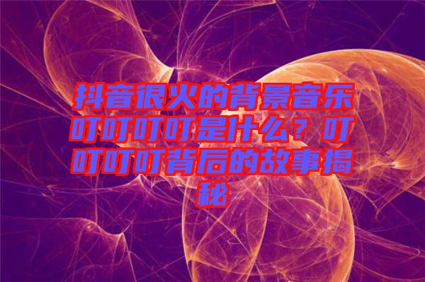 抖音很火的背景音樂叮叮叮叮是什么？叮叮叮叮背后的故事揭秘