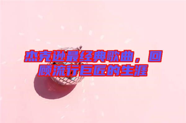 杰克遜最經(jīng)典歌曲，回顧流行巨匠的生涯