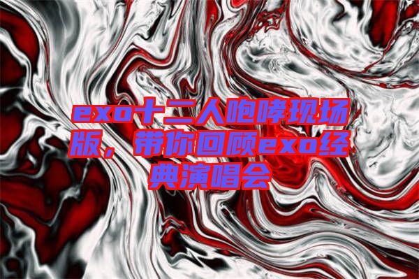 exo十二人咆哮現(xiàn)場版，帶你回顧exo經(jīng)典演唱會