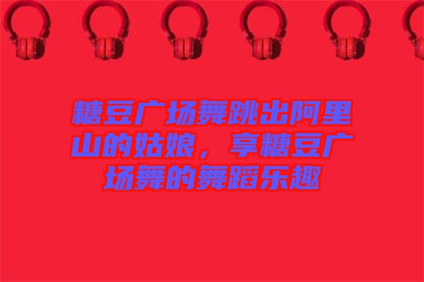 糖豆廣場舞跳出阿里山的姑娘，享糖豆廣場舞的舞蹈樂趣