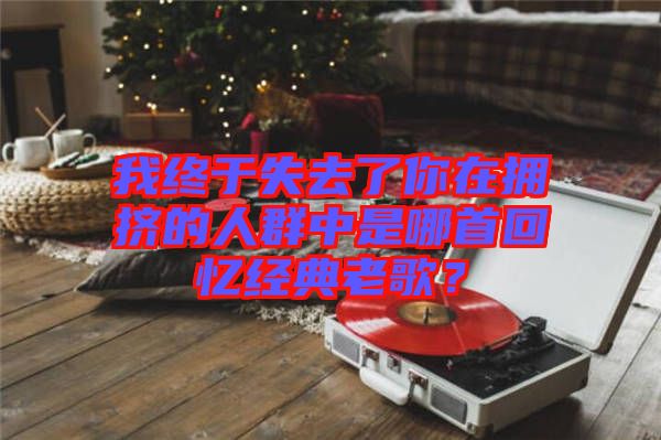 我終于失去了你在擁擠的人群中是哪首回憶經(jīng)典老歌？