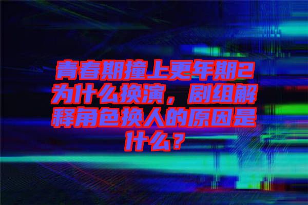 青春期撞上更年期2為什么換演，劇組解釋角色換人的原因是什么？