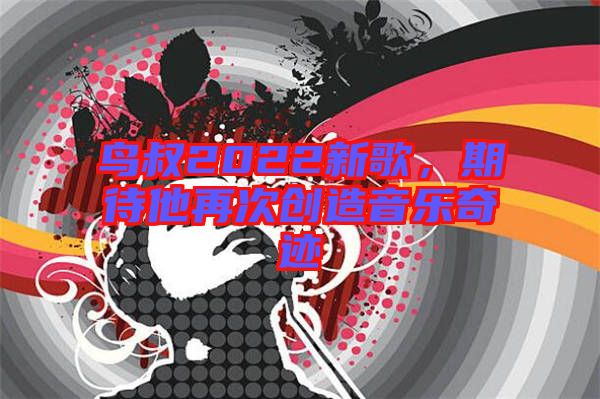 鳥叔2022新歌，期待他再次創(chuàng)造音樂奇跡
