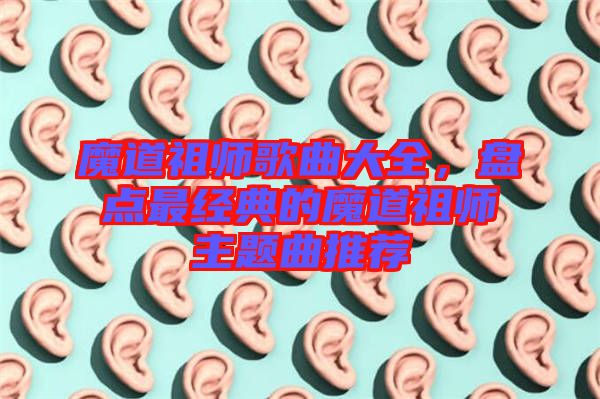 魔道祖師歌曲大全，盤點(diǎn)最經(jīng)典的魔道祖師主題曲推薦