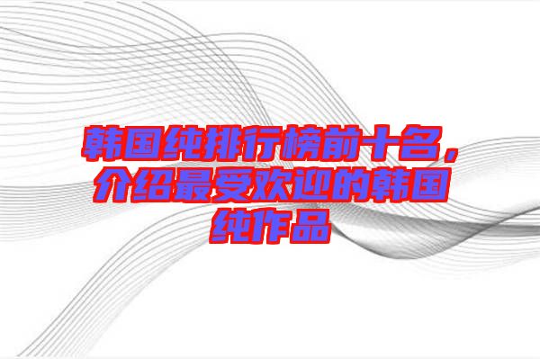 韓國純排行榜前十名，介紹最受歡迎的韓國純作品